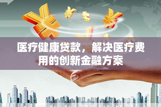 硚口医疗健康贷款，解决医疗费用的创新金融方案