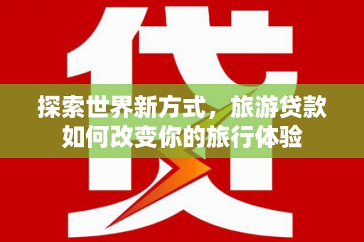 平鲁探索世界新方式，旅游贷款如何改变你的旅行体验